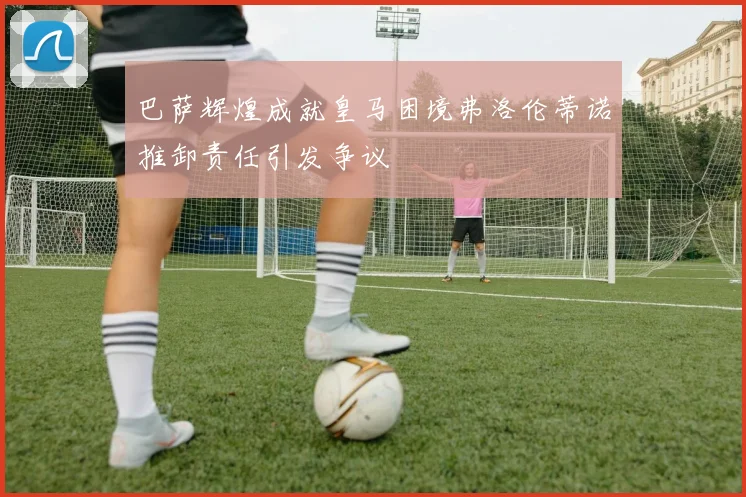 巴萨辉煌成就皇马困境弗洛伦蒂诺推卸责任引发争议