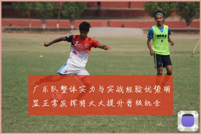 广东队整体实力与实战经验优势明显正常发挥将大大提升晋级机会