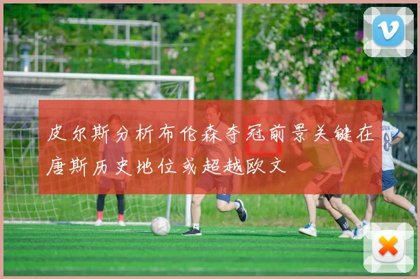 皮尔斯分析布伦森夺冠前景关键在唐斯历史地位或超越欧文
