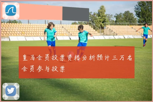 皇马会员投票资格分析预计三万名会员参与投票