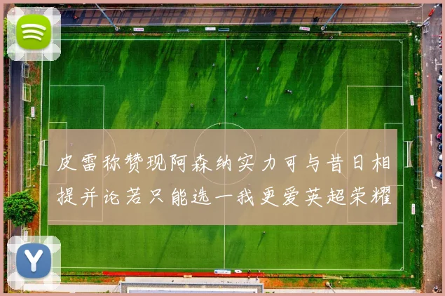 皮雷称赞现阿森纳实力可与昔日相提并论若只能选一我更爱英超荣耀
